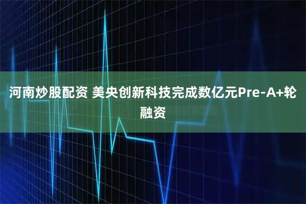 河南炒股配资 美央创新科技完成数亿元Pre-A+轮融资