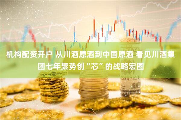 机构配资开户 从川酒原酒到中国原酒 看见川酒集团七年聚势创“芯”的战略宏图