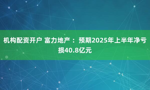 机构配资开户 富力地产 ：预期2025年上半年净亏损40.8亿元