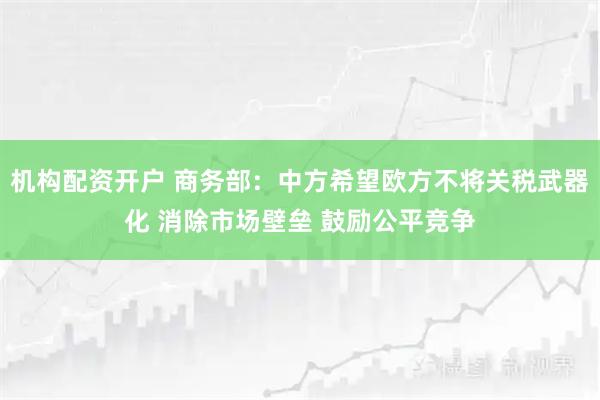 机构配资开户 商务部：中方希望欧方不将关税武器化 消除市场壁垒 鼓励公平竞争