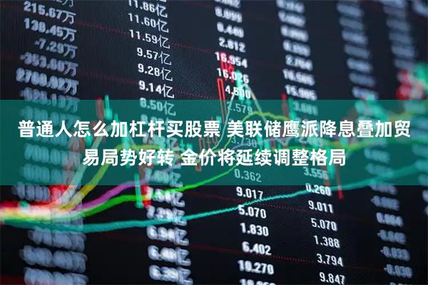 普通人怎么加杠杆买股票 美联储鹰派降息叠加贸易局势好转 金价将延续调整格局