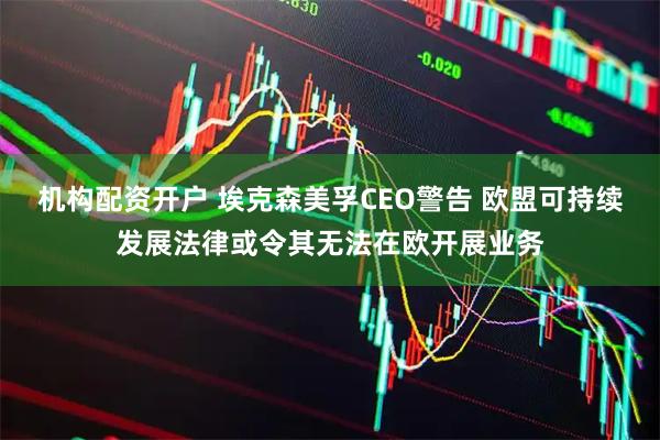 机构配资开户 埃克森美孚CEO警告 欧盟可持续发展法律或令其无法在欧开展业务