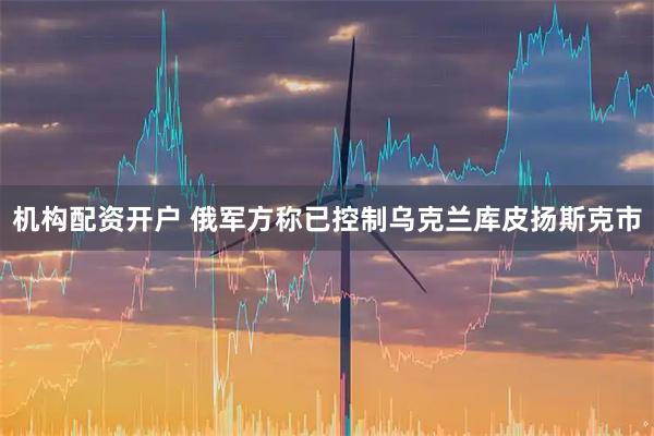 机构配资开户 俄军方称已控制乌克兰库皮扬斯克市