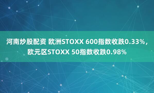 河南炒股配资 欧洲STOXX 600指数收跌0.33%，欧元区STOXX 50指数收跌0.98%