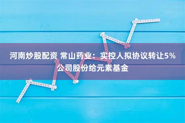 河南炒股配资 常山药业：实控人拟协议转让5%公司股份给元素基金