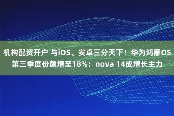 机构配资开户 与iOS、安卓三分天下！华为鸿蒙OS第三季度份额增至18%：nova 14成增长主力