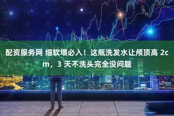 配资服务网 细软塌必入！这瓶洗发水让颅顶高 2cm，3 天不洗头完全没问题