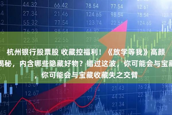 杭州银行股票股 收藏控福利！《放学等我》高颜值周边套装全揭秘，内含哪些隐藏好物？错过这波，你可能会与宝藏收藏失之交臂