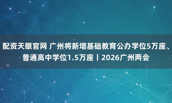 配资天眼官网 广州将新增基础教育公办学位5万座、普通高中学位1.5万座丨2026广州两会