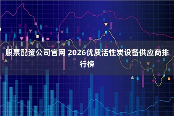 股票配资公司官网 2026优质活性炭设备供应商排行榜