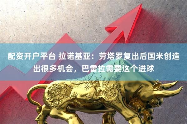 配资开户平台 拉诺基亚：劳塔罗复出后国米创造出很多机会，巴雷拉需要这个进球
